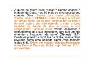 ■ A quem se refere esse "nossa"? Somos criados à
imagem de Deus, mas há mais de uma pessoa que
compôs Deus. Atente para essas afirmações:
"Então, disse o SENHOR Deus: Eis que o homem
se tornou como um de nós, conhecedor do bem e
do mal; assim, que não estenda a mão, e tome
também da árvore da vida, e coma, e viva
eternamente" (Gênesis 3:22). "Vinde, desçamos e
confundamos ali a sua linguagem, para que um não
entenda a linguagem de outro" (Gênesis 11:7).
Desde os primeiros capítulos da Bíblia, vemos Deus
revelado como uma unidade plural (veja também
Isaías 6:8). Existe até mesmo diálogos registrados
entre Deus e Deus na Bíblia: veja Salmos 110:1,
por exemplo.
 