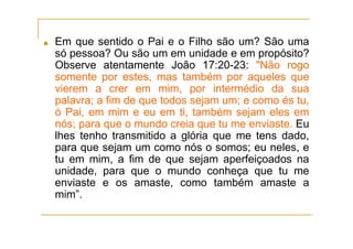 ■ Em que sentido o Pai e o Filho são um? São uma
só pessoa? Ou são um em unidade e em propósito?
Observe atentamente João 17:20-23: "Não rogo
somente por estes, mas também por aqueles que
vierem a crer em mim, por intermédio da sua
palavra; a fim de que todos sejam um; e como és tu,
ó Pai, em mim e eu em ti, também sejam eles em
nós; para que o mundo creia que tu me enviaste. Eu
lhes tenho transmitido a glória que me tens dado,
para que sejam um como nós o somos; eu neles, e
tu em mim, a fim de que sejam aperfeiçoados na
unidade, para que o mundo conheça que tu me
enviaste e os amaste, como também amaste a
mim”.
 