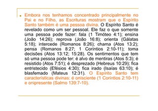 ■ Embora nos tenhamos concentrado principalmente no
Pai e no Filho, as Escrituras mostram que o Espírito
Santo também é uma pessoa divina. O Espírito Santo é
revelado como um ser pessoal. Ele faz o que somente
uma pessoa pode fazer: fala (1 Timóteo 4:1); ensina
(João 14:26); reprova (João 16:8); orienta (Gálatas
5:18); intercede (Romanos 8:26); chama (Atos 13:2);
pensa (Romanos 8:27; 1 Coríntios 2:10-11); toma
decisões (Atos 13:12; 15:28). Os sentimentos que tem
só uma pessoa pode ter: é alvo de mentiras (Atos 5:3); é
resistido (Atos 7:51); é desprezado (Hebreus 10:29); fica
entristecido (Efésios 4:30); fica irado (Isaías 63:10); é
blasfemado (Mateus 12:31). O Espírito Santo tem
características divinas: é onisciente (1 Coríntios 2:10-11)
e onipresente (Salmo 139:7-10).
 