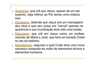■ Arianismo, que crê que Jesus, apesar de um ser
superior, seja inferior ao Pai sendo uma criatura
sua;
■ Docetismo, defende que Jesus era um mensageiro
dos céus e que seu corpo era "carnal" apenas na
aparência e sua crucificação teria sido uma ilusão;
■ Ebionismo, que crê em Jesus como um profeta,
nascido de Maria e José, que teria se tornado Cristo
no ato do batismo;
■ Monofisismo, segundo a qual Cristo teria uma única
natureza composta da união de elementos divinos e
elementos humanos.
 
