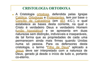 CRISTOLOGIA ORTODOXA
■ A Cristologia ortodoxa, defendida pelas Igrejas
Católica, Ortodoxas e Protestantes, tem por base o
Concílio de Calcedônia (em 451 d.C.), o qual
estabelece as bases desta corrente, na qual o
Cristo é verdadeiro Deus e verdadeiro Homem
(união hipostática) e se apresenta em duas
naturezas sem distinção, indivisíveis e inseparáveis,
de tal forma que as propriedades de cada uma
permanecem ainda mais firmes quando Unidas
numa só pessoa. Para os defensores desta
cristologia, o termo "Filho de Deus" aplicado a
Jesus deve ser interpretado com a natureza de
Deus, gerado já desde o início de tudo e, portanto
co-eterno.
 