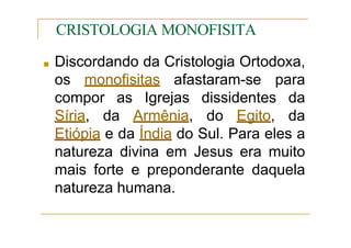 CRISTOLOGIA MONOFISITA
■ Discordando da Cristologia Ortodoxa,
os monofisitas afastaram-se para
compor as Igrejas dissidentes da
Síria, da Armênia, do Egito, da
Etiópia e da Índia do Sul. Para eles a
natureza divina em Jesus era muito
mais forte e preponderante daquela
natureza humana.
 