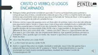 CRISTO O VERBO, O LOGOS
ENCARNADO.
 Teólogos cristãos geralmente consideram que João 1:1 como o principal texto para sustentar a
crença de que Jesus é Deus, considerando a ideia de que o Pai, o Filho e o Espírito Santo são iguais.
Embora seja unicamente neste versículo que Jesus é chamado de "Verbo de Deus", o tema aparece
por todo o Evangelho de João em variadas formas.
 Embora o termo Logos não apareça como um título além do prólogo, todo o livro de João defende
este argumento básico. Sendo o Logos, Jesus Cristo é Deus auto-revelado (Luz) e a redenção (Vida).
Ele é Deus presente para o homem e por ele conhecido. Tomé o reconheceu como Deus
quando duvidou de sua ressurreição (João 20:28), mas o Logos também é, de alguma forma,
diferente de Deus, pois como disse João, "...estava com Deus". Deus e o Logos portanto não são
dois seres e, por outro lado, não são simplesmente idênticos. Este aparente paradoxo permeia os
evangelhos. Deus, quando age e se revela, não "exaure" o que Deus é e isto aparece em várias
frases de Jesus:
 «Eu e meu Pai somos um.» (João 10:30)
 «...o Pai é maior do que eu.» (João 14:28)
 Assim, o Logos é Deus ativo na criação, revelação e redenção. Jesus Cristo não apenas traz a
palavra de Deus aos homens, ele "é" a palavra, o "Verbo". E este entendimento é o que foi
proclamado no Credo niceno-constantinopolitano, resultado do Primeiro Concílio de
Constantinopla em 381.
 