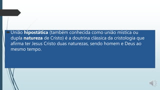 União hipostática (também conhecida como união mística ou
dupla natureza de Cristo) é a doutrina clássica da cristologia que
afirma ter Jesus Cristo duas naturezas, sendo homem e Deus ao
mesmo tempo.
 