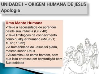 UNIDADE I – ORIGEM HUMANA DE JESUS
Apologia
Uma Mente Humana
Teve a necessidade de aprender
desde sua infância (Lc 2.40)
Teve limitações de conhecimento
como qualquer humano (Mc 9.21;
10.51; 13.32)
A humanidade de Jesus foi plena,
mesmo sendo Deus
Autolimitou-se como homem, sem
que isso entrasse em contradição com
Sua deidade
 