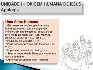 UNIDADE I – ORIGEM HUMANA DE JESUS
Apologia
Uma Alma Humana
Ele possuia emoções genuinamente
humanas: chorou, sentiu compaixão,
indignou-se, entristeceu-se, angustiou-se,
teve medo da morte (Jo 11.35; Mt. 9.36,
21.12,13; 26.38; Jo 12.27; Hb 5.7)
Podia ser tentado (Hb 4.15)
Pode socorrer aos que são tentados (Hb
2.18)
Impecável, santo, imaculado, justo.
Sempre dependia de Deus, por isso orava
constantemente
Aprendeu a suportar tudo – calado!
 
