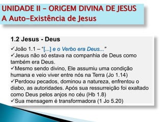 UNIDADE II – ORIGEM DIVINA DE JESUS
A Auto-Existência de Jesus
1.2 Jesus - Deus
João 1.1 – “[...] e o Verbo era Deus...”
Jesus não só estava na companhia de Deus como
também era Deus.
Mesmo sendo divino, Ele assumiu uma condição
humana e veio viver entre nós na Terra (Jo 1.14)
Perdoou pecados, dominou a natureza, enfrentou o
diabo, as autoridades. Após sua ressurreição foi exaltado
como Deus pelos anjos no céu (Hb 1.8)
Sua mensagem é transformadora (1 Jo 5.20)
 