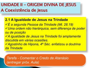 UNIDADE II – ORIGEM DIVINA DE JESUS
A Coexistência de Jesus
2.1 A Igualdade de Jesus na Trindade
É a segunda Pessoa da Trindade (Mt. 28.19)
Uma ordem não hierárquica, sem diferença de poder
ou de posição
A igualdade de Jesus na Trindade foi amplamente
discutida em várias ocasiões.
Agostinho de Hipona, 4º Séc. enfatizou a doutrina
da Trindade
Tarefa - Comentar o Credo de Atanásio
(entregar próx. Aula)
 