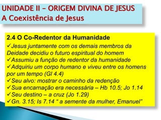 UNIDADE II – ORIGEM DIVINA DE JESUS
A Coexistência de Jesus
2.4 O Co-Redentor da Humanidade
Jesus juntamente com os demais membros da
Deidade decidiu o futuro espiritual do homem
Assumiu a função de redentor da humanidade
Adquiriu um corpo humano e viveu entre os homens
por um tempo (Gl 4.4)
Seu alvo: mostrar o caminho da redenção
Sua encarnação era necessária – Hb 10.5; Jo 1.14
Seu destino – a cruz (Jo 1.29)
Gn. 3.15; Is 7.14 “ a semente da mulher, Emanuel”
 