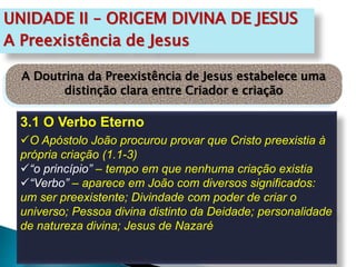 UNIDADE II – ORIGEM DIVINA DE JESUS
A Preexistência de Jesus
3.1 O Verbo Eterno
O Apóstolo João procurou provar que Cristo preexistia à
própria criação (1.1-3)
“o princípio” – tempo em que nenhuma criação existia
“Verbo” – aparece em João com diversos significados:
um ser preexistente; Divindade com poder de criar o
universo; Pessoa divina distinto da Deidade; personalidade
de natureza divina; Jesus de Nazaré
A Doutrina da Preexistência de Jesus estabelece uma
distinção clara entre Criador e criação
 