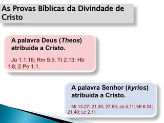 As Provas Bíblicas da Divindade de
Cristo
A palavra Deus (Theos)
atribuída a Cristo.
Jo 1.1,18; Rm 9.5; Tt 2.13; Hb
1.8; 2 Pe 1.1.
A palavra Senhor (kyrios)
atribuída a Cristo.
Mt 13.27; 21.30; 27.63; Jo 4.11; Mt 6.24;
21.40; Lc 2.11
 