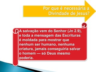 Por que é necessária a
Divindade de Jesus?
A salvação vem do Senhor (Jn 2.9),
e toda a mensagem das Escrituras
é moldada para mostrar que
nenhum ser humano, nenhuma
criatura, jamais conseguiria salvar
o homem — só Deus mesmo
poderia.
 