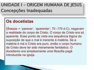 UNIDADE I – ORIGEM HUMANA DE JESUS
Concepções Inadequadas
Os docetistas
(dokew – ‘parecer’, ‘aparentar’; 70 -170 d.C), negavam
a realidade do corpo de Cristo. O corpo de Cristo era só
aparente. Esse ponto de vista era sequência lógica da
suposição de que o mal é inerente à matéria. Se a
matéria é má e Cristo era puro, então o corpo humano
de Cristo deve ter sido meramente fantástico. O
docetismo era simplesmente uma filosofia pagã
introduzida na igreja.
 
