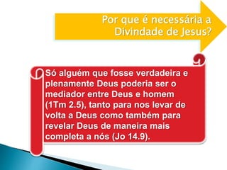 Por que é necessária a
Divindade de Jesus?
Só alguém que fosse verdadeira e
plenamente Deus poderia ser o
mediador entre Deus e homem
(1Tm 2.5), tanto para nos levar de
volta a Deus como também para
revelar Deus de maneira mais
completa a nós (Jo 14.9).
 