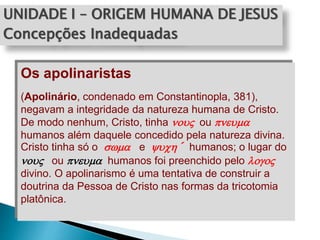 UNIDADE I – ORIGEM HUMANA DE JESUS
Concepções Inadequadas
Os apolinaristas
(Apolinário, condenado em Constantinopla, 381),
negavam a integridade da natureza humana de Cristo.
De modo nenhum, Cristo, tinha no ou pnema
humanos além daquele concedido pela natureza divina.
Cristo tinha só o swma e ych´ humanos; o lugar do
no ou pnema humanos foi preenchido pelo logo
divino. O apolinarismo é uma tentativa de construir a
doutrina da Pessoa de Cristo nas formas da tricotomia
platônica.
 