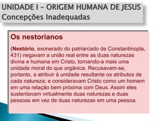 UNIDADE I – ORIGEM HUMANA DE JESUS
Concepções Inadequadas
Os nestorianos
(Nestório, exonerado do patriarcado de Constantinopla,
431) negavam a união real entre as duas naturezas
divina e humana em Cristo, tornando-a mais uma
unidade moral do que orgânica. Recusavam-se,
portanto, a atribuir à unidade resultante os atributos de
cada natureza; e consideravam Cristo como um homem
em uma relação bem próxima com Deus. Assim eles
sustentavam virtualmente duas naturezas e duas
pessoas em vez de duas naturezas em uma pessoa.
 