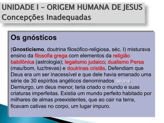 UNIDADE I – ORIGEM HUMANA DE JESUS
Concepções Inadequadas
Os gnósticos
(Gnosticismo, doutrina filosófico-religiosa, séc. I) misturava
ensino da filosofia grega com elementos da religião
babilônica (astrologia); legalismo judaico; dualismo Persa
(mau/bom, luz/trevas) e doutrinas cristãs. Defendiam que
Deus era um ser inacessível e que dele havia emanado uma
série de 30 espíritos angélicos denominados aéons.
Demiurgo, um deus menor, teria criado o mundo e suas
criaturas imperfeitas. Existia um mundo perfeito habitado por
milhares de almas preexistentes, que ao cair na terra,
ficavam cativas no corpo, um lugar impuro.
 
