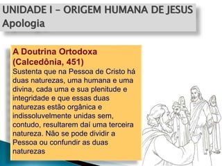 UNIDADE I – ORIGEM HUMANA DE JESUS
Apologia
A Doutrina Ortodoxa
(Calcedônia, 451)
Sustenta que na Pessoa de Cristo há
duas naturezas, uma humana e uma
divina, cada uma e sua plenitude e
integridade e que essas duas
naturezas estão orgânica e
indissoluvelmente unidas sem,
contudo, resultarem daí uma terceira
natureza. Não se pode dividir a
Pessoa ou confundir as duas
naturezas
 