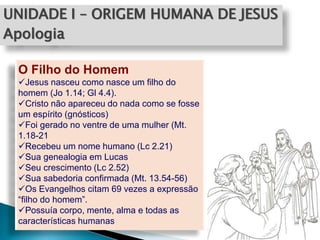 UNIDADE I – ORIGEM HUMANA DE JESUS
Apologia
O Filho do Homem
Jesus nasceu como nasce um filho do
homem (Jo 1.14; Gl 4.4).
Cristo não apareceu do nada como se fosse
um espírito (gnósticos)
Foi gerado no ventre de uma mulher (Mt.
1.18-21
Recebeu um nome humano (Lc 2.21)
Sua genealogia em Lucas
Seu crescimento (Lc 2.52)
Sua sabedoria confirmada (Mt. 13.54-56)
Os Evangelhos citam 69 vezes a expressão
“filho do homem”.
Possuía corpo, mente, alma e todas as
características humanas
 