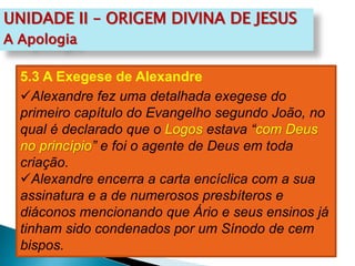 UNIDADE II – ORIGEM DIVINA DE JESUS
A Apologia
5.3 A Exegese de Alexandre
Alexandre fez uma detalhada exegese do
primeiro capítulo do Evangelho segundo João, no
qual é declarado que o Logos estava “com Deus
no princípio” e foi o agente de Deus em toda
criação.
Alexandre encerra a carta encíclica com a sua
assinatura e a de numerosos presbíteros e
diáconos mencionando que Ário e seus ensinos já
tinham sido condenados por um Sínodo de cem
bispos.
 
