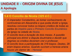 UNIDADE II – ORIGEM DIVINA DE JESUS
A Apologia
5.4 O Concílio de Nicéia (325 d.C.)
 O imperador Constantino, ao tomar conhecimento da
controvérsia em Alexandria e que podia dividir a Igreja,
resolveu convocar todos os bispos cristãos de todas as
partes do Império para o Primeiro Concílio Ecumênico
da Igreja na cidade de Nicéia.
 O concílio teve a duração de dois meses. A questão
principal era dirimir a disputa doutrinária e decidir que
dogmas os cristãos deveriam crer e professar.
 O concílio teve a participação de 318 bispos. Destes, 28
eram bispos arianos. Quando ouviram a heresia ariana
houve um clamor de – Heresia!
 