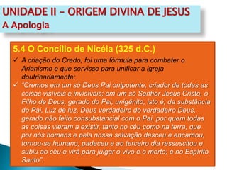 UNIDADE II – ORIGEM DIVINA DE JESUS
A Apologia
5.4 O Concílio de Nicéia (325 d.C.)
 A criação do Credo, foi uma fórmula para combater o
Arianismo e que servisse para unificar a igreja
doutrinariamente:
 “Cremos em um só Deus Pai onipotente, criador de todas as
coisas visíveis e invisíveis; em um só Senhor Jesus Cristo, o
Filho de Deus, gerado do Pai, unigênito, isto é, da substância
do Pai, Luz de luz, Deus verdadeiro do verdadeiro Deus,
gerado não feito consubstancial com o Pai, por quem todas
as coisas vieram a existir, tanto no céu como na terra, que
por nós homens e pela nossa salvação desceu e encarnou,
tornou-se humano, padeceu e ao terceiro dia ressuscitou e
subiu ao céu e virá para julgar o vivo e o morto; e no Espírito
Santo”.
 