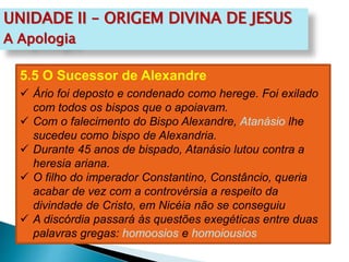 UNIDADE II – ORIGEM DIVINA DE JESUS
A Apologia
5.5 O Sucessor de Alexandre
 Ário foi deposto e condenado como herege. Foi exilado
com todos os bispos que o apoiavam.
 Com o falecimento do Bispo Alexandre, Atanásio lhe
sucedeu como bispo de Alexandria.
 Durante 45 anos de bispado, Atanásio lutou contra a
heresia ariana.
 O filho do imperador Constantino, Constâncio, queria
acabar de vez com a controvérsia a respeito da
divindade de Cristo, em Nicéia não se conseguiu
 A discórdia passará às questões exegéticas entre duas
palavras gregas: homoosios e homoiousios
 