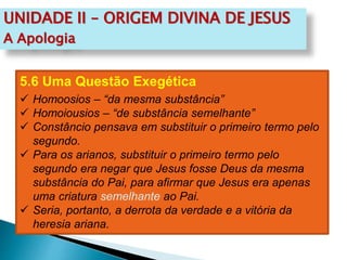 UNIDADE II – ORIGEM DIVINA DE JESUS
A Apologia
5.6 Uma Questão Exegética
 Homoosios – “da mesma substância”
 Homoiousios – “de substância semelhante”
 Constâncio pensava em substituir o primeiro termo pelo
segundo.
 Para os arianos, substituir o primeiro termo pelo
segundo era negar que Jesus fosse Deus da mesma
substância do Pai, para afirmar que Jesus era apenas
uma criatura semelhante ao Pai.
 Seria, portanto, a derrota da verdade e a vitória da
heresia ariana.
 