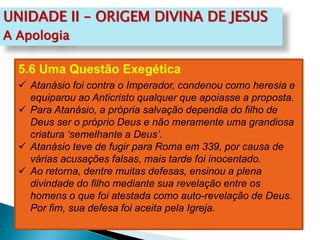 UNIDADE II – ORIGEM DIVINA DE JESUS
A Apologia
5.6 Uma Questão Exegética
 Atanásio foi contra o Imperador, condenou como heresia e
equiparou ao Anticristo qualquer que apoiasse a proposta.
 Para Atanásio, a própria salvação dependia do filho de
Deus ser o próprio Deus e não meramente uma grandiosa
criatura ‘semelhante a Deus’.
 Atanásio teve de fugir para Roma em 339, por causa de
várias acusações falsas, mais tarde foi inocentado.
 Ao retorna, dentre muitas defesas, ensinou a plena
divindade do filho mediante sua revelação entre os
homens o que foi atestada como auto-revelação de Deus.
Por fim, sua defesa foi aceita pela Igreja.
 