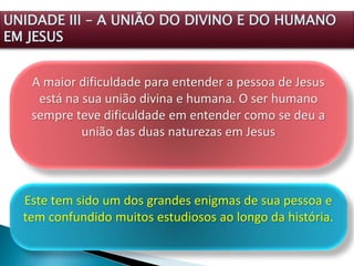 A maior dificuldade para entender a pessoa de Jesus
está na sua união divina e humana. O ser humano
sempre teve dificuldade em entender como se deu a
união das duas naturezas em Jesus
UNIDADE III – A UNIÃO DO DIVINO E DO HUMANO
EM JESUS
Este tem sido um dos grandes enigmas de sua pessoa e
tem confundido muitos estudiosos ao longo da história.
 