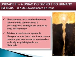  Abordaremos cinco teorias diferentes
sobre o modo como ocorreu a
encarnação e a condição em que Jesus
viveu neste mundo.
 Tais teorias defendem, apesar de
divergentes, que Jesus para tornar-se um
homem, precisou renunciar ou esvaziar-
se de alguns privilégios de sua
divindade.
UNIDADE III – A UNIÃO DO DIVINO E DO HUMANO
EM JESUS – O Auto Esvaziamento de Jesus
 