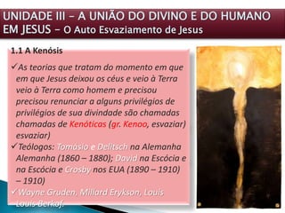 1.1 A Kenósis
As teorias que tratam do momento em que
em que Jesus deixou os céus e veio à Terra
veio à Terra como homem e precisou
precisou renunciar a alguns privilégios de
privilégios de sua divindade são chamadas
chamadas de Kenóticas (gr. Kenoo, esvaziar)
esvaziar)
Teólogos: Tomásio e Delitsch na Alemanha
Alemanha (1860 – 1880); David na Escócia e
na Escócia e Crosby nos EUA (1890 – 1910)
– 1910)
Wayne Gruden, Millard Erykson, Louis
Louis Berkof.
UNIDADE III – A UNIÃO DO DIVINO E DO HUMANO
EM JESUS – O Auto Esvaziamento de Jesus
 
