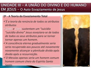 2ª - A Teoria do Esvaziamento Total
É a teoria da renúncia de todos os atributos
atributos
Godê e Clark sustentam um “suicídio
“suicídio divino” Jesus esvaziara-se de todos
de todos os seus atributos para se tornar
tornar apenas um homem.
A consciência eterna gradualmente seria
seria recuperada aos poucos até novamente
novamente alcançar a plenitude divida após
divida após a ressurreição.
O Messias apenas seria um homem comum
homem comum cheio do Espírito Santo
Santo
UNIDADE III – A UNIÃO DO DIVINO E DO HUMANO
EM JESUS – O Auto Esvaziamento de Jesus
 