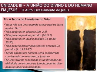 2ª - A Teoria do Esvaziamento Total
Jesus não era Deus quando esteve aqui na Terra
aqui na Terra
Não poderia ser adorado (Mt 2.2),
Não poderia perdoar pecados (Mt 9.2)
Não poderia ser igual à deidade (Jo 10.30)
10.30)
Não poderia morrer pelos nossos pecados (Jo
pecados (Jo 19.35-37)
Sendo apenas um homem, seria considerado
considerado um mentiroso e fanático
Se Jesus tivesse renunciado a sua divindade ao
divindade ao encarnar-se, jamais poderia salvar
poderia salvar a humanidade.
UNIDADE III – A UNIÃO DO DIVINO E DO HUMANO
EM JESUS – O Auto Esvaziamento de Jesus
 