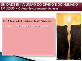 4ª - A Teoria do Esvaziamento de Privilégios
Russel Sheed, Strong, Thiensen, Gruden,
UNIDADE III – A UNIÃO DO DIVINO E DO HUMANO
EM JESUS – O Auto Esvaziamento de Jesus
 