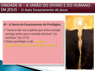 4ª - A Teoria do Esvaziamento de Privilégios
“torna a dar-me a glória que tinha contigo
contigo antes que o mundo existisse” (Jo
existisse” (Jo 17.5)
Outro privilégio: o do exercício
independente dos seus atributos divinos.
UNIDADE III – A UNIÃO DO DIVINO E DO HUMANO
EM JESUS – O Auto Esvaziamento de Jesus
 