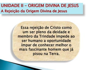 Essa rejeição de Cristo como
um ser pleno da deidade e
membro da Trindade impede ao
ser humano a oportunidade
ímpar de conhecer melhor o
mais fascinante homem que já
pisou na Terra.
UNIDADE II – ORIGEM DIVINA DE JESUS
A Rejeição da Origem Divina de Jesus
 