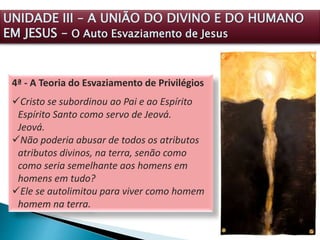 4ª - A Teoria do Esvaziamento de Privilégios
Cristo se subordinou ao Pai e ao Espírito
Espírito Santo como servo de Jeová.
Jeová.
Não poderia abusar de todos os atributos
atributos divinos, na terra, senão como
como seria semelhante aos homens em
homens em tudo?
Ele se autolimitou para viver como homem
homem na terra.
UNIDADE III – A UNIÃO DO DIVINO E DO HUMANO
EM JESUS – O Auto Esvaziamento de Jesus
 