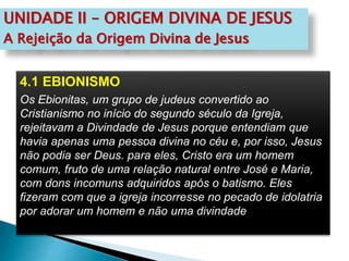 UNIDADE II – ORIGEM DIVINA DE JESUS
A Rejeição da Origem Divina de Jesus
4.1 EBIONISMO
Os Ebionitas, um grupo de judeus convertido ao
Cristianismo no início do segundo século da Igreja,
rejeitavam a Divindade de Jesus porque entendiam que
havia apenas uma pessoa divina no céu e, por isso, Jesus
não podia ser Deus. para eles, Cristo era um homem
comum, fruto de uma relação natural entre José e Maria,
com dons incomuns adquiridos após o batismo. Eles
fizeram com que a igreja incorresse no pecado de idolatria
por adorar um homem e não uma divindade
 