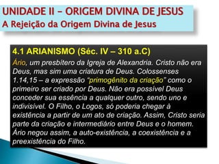 UNIDADE II – ORIGEM DIVINA DE JESUS
A Rejeição da Origem Divina de Jesus
4.1 ARIANISMO (Séc. IV – 310 a.C)
Ário, um presbítero da Igreja de Alexandria. Cristo não era
Deus, mas sim uma criatura de Deus. Colossenses
1.14,15 – a expressão “primogênito da criação” como o
primeiro ser criado por Deus. Não era possível Deus
conceder sua essência a qualquer outro, sendo uno e
indivisível. O Filho, o Logos, só poderia chegar à
existência a partir de um ato de criação. Assim, Cristo seria
parte da criação e intermediário entre Deus e o homem.
Ário negou assim, a auto-existência, a coexistência e a
preexistência do Filho.
 