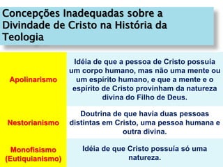 Concepções Inadequadas sobre a
Divindade de Cristo na História da
Teologia
Apolinarismo
Idéia de que a pessoa de Cristo possuía
um corpo humano, mas não uma mente ou
um espírito humano, e que a mente e o
espírito de Cristo provinham da natureza
divina do Filho de Deus.
Nestorianismo
Doutrina de que havia duas pessoas
distintas em Cristo, uma pessoa humana e
outra divina.
Monofisismo
(Eutiquianismo)
Idéia de que Cristo possuía só uma
natureza.
 
