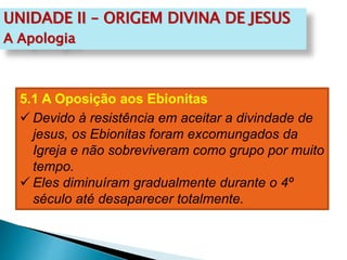 UNIDADE II – ORIGEM DIVINA DE JESUS
A Apologia
5.1 A Oposição aos Ebionitas
 Devido à resistência em aceitar a divindade de
jesus, os Ebionitas foram excomungados da
Igreja e não sobreviveram como grupo por muito
tempo.
 Eles diminuíram gradualmente durante o 4º
século até desaparecer totalmente.
 