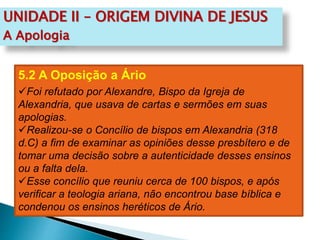 UNIDADE II – ORIGEM DIVINA DE JESUS
A Apologia
5.2 A Oposição a Ário
Foi refutado por Alexandre, Bispo da Igreja de
Alexandria, que usava de cartas e sermões em suas
apologias.
Realizou-se o Concílio de bispos em Alexandria (318
d.C) a fim de examinar as opiniões desse presbítero e de
tomar uma decisão sobre a autenticidade desses ensinos
ou a falta dela.
Esse concílio que reuniu cerca de 100 bispos, e após
verificar a teologia ariana, não encontrou base bíblica e
condenou os ensinos heréticos de Ário.
 