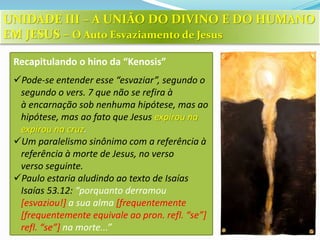 Recapitulando o hino da “Kenosis”
Pode-se entender esse “esvaziar”, segundo o
segundo o vers. 7 que não se refira à
à encarnação sob nenhuma hipótese, mas ao
hipótese, mas ao fato que Jesus expirou na
expirou na cruz.
Um paralelismo sinônimo com a referência à
referência à morte de Jesus, no verso
verso seguinte.
Paulo estaria aludindo ao texto de Isaías
Isaías 53.12: “porquanto derramou
[esvaziou!] a sua alma [frequentemente
[frequentemente equivale ao pron. refl. “se”]
refl. “se”] na morte...”
UNIDADE III – A UNIÃO DO DIVINO E DO HUMANO
EM JESUS – O Auto Esvaziamento de Jesus
 