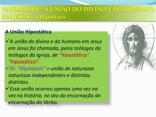 A União Hipostática
A união do divino e do humano em Jesus
em Jesus foi chamada, pelos teólogos da
teólogos da Igreja, de “hipostática”.
“hipostática”.
Gr. “Hipóstasis” = união de naturezas
naturezas independentes e distintas.
distintas.
Essa união ocorreu apenas uma vez na
vez na história, no ato da encarnação do
encarnação do Verbo.
UNIDADE III – A UNIÃO DO DIVINO E DO HUMANO
EM JESUS – A Hipóstasis
 