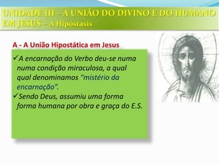 A - A União Hipostática em Jesus
A encarnação do Verbo deu-se numa
numa condição miraculosa, a qual
qual denominamos “mistério da
encarnação”.
Sendo Deus, assumiu uma forma
forma humana por obra e graça do E.S.
UNIDADE III – A UNIÃO DO DIVINO E DO HUMANO
EM JESUS – A Hipóstasis
 