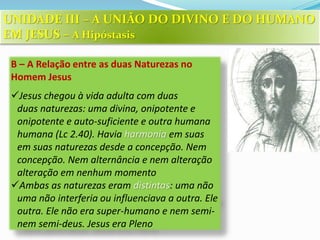 B – A Relação entre as duas Naturezas no
Homem Jesus
Jesus chegou à vida adulta com duas
duas naturezas: uma divina, onipotente e
onipotente e auto-suficiente e outra humana
humana (Lc 2.40). Havia harmonia em suas
em suas naturezas desde a concepção. Nem
concepção. Nem alternância e nem alteração
alteração em nenhum momento
Ambas as naturezas eram distintas: uma não
uma não interferia ou influenciava a outra. Ele
outra. Ele não era super-humano e nem semi-
nem semi-deus. Jesus era Pleno
UNIDADE III – A UNIÃO DO DIVINO E DO HUMANO
EM JESUS – A Hipóstasis
 