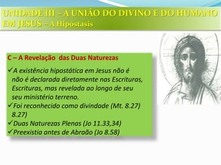 C – A Revelação das Duas Naturezas
A existência hipostática em Jesus não é
não é declarada diretamente nas Escrituras,
Escrituras, mas revelada ao longo de seu
seu ministério terreno.
Foi reconhecido como divindade (Mt. 8.27)
8.27)
Duas Naturezas Plenas (Jo 11.33,34)
Preexistia antes de Abraão (Jo 8.58)
UNIDADE III – A UNIÃO DO DIVINO E DO HUMANO
EM JESUS – A Hipóstasis
 