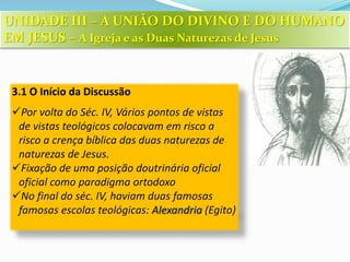 3.1 O Início da Discussão
Por volta do Séc. IV, Vários pontos de vistas
de vistas teológicos colocavam em risco a
risco a crença bíblica das duas naturezas de
naturezas de Jesus.
Fixação de uma posição doutrinária oficial
oficial como paradigma ortodoxo
No final do séc. IV, haviam duas famosas
famosas escolas teológicas: Alexandria (Egito)
UNIDADE III – A UNIÃO DO DIVINO E DO HUMANO
EM JESUS – A Igreja e as Duas Naturezas de Jesus
 