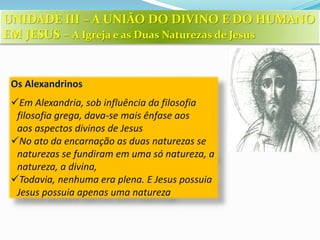 Os Alexandrinos
Em Alexandria, sob influência da filosofia
filosofia grega, dava-se mais ênfase aos
aos aspectos divinos de Jesus
No ato da encarnação as duas naturezas se
naturezas se fundiram em uma só natureza, a
natureza, a divina,
Todavia, nenhuma era plena. E Jesus possuia
Jesus possuia apenas uma natureza
UNIDADE III – A UNIÃO DO DIVINO E DO HUMANO
EM JESUS – A Igreja e as Duas Naturezas de Jesus
 